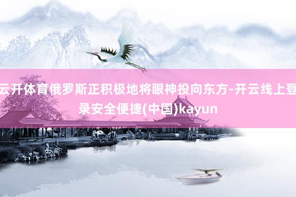 云开体育俄罗斯正积极地将眼神投向东方-开云线上登录安全便捷(中国)kayun