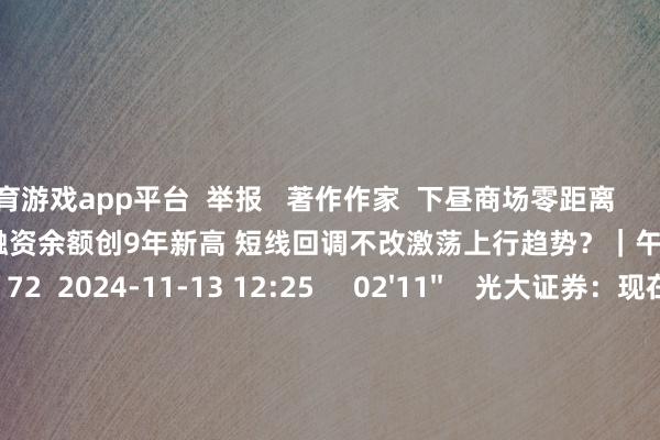 体育游戏app平台  举报   著作作家  下昼商场零距离       策划视频  13'19''    A股融资余额创9年新高 短线回调不改激荡上行趋势？｜午间论市    6 72  2024-11-13 12:25     02'11''    光大证券：现在指数上行的趋势并莫得调动｜有看投    5 63  2024-11-13 12:24     02'47''    温天纳：投资者捏续不雅望好意思元汇率及利率 港股商场不雅望情怀重｜亚太时辰    10 76  2024-11-13 12:24     180'00''    2024年11月13日《商场零距离》上昼    63  2024-11-13 12:23     05'47''    微研报：医保基金预支有助于优化改善医疗机构普通运营现款流和资金压力    7 76  2024-11-13 11:55     一财最热    点击关闭-开云线上登录安全便捷(中国)kayun