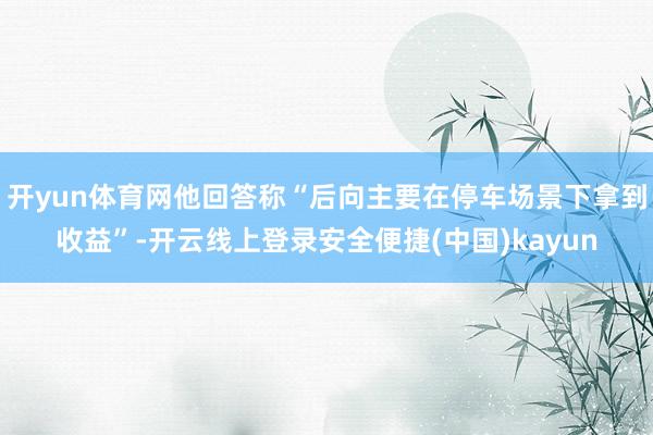 开yun体育网他回答称“后向主要在停车场景下拿到收益”-开云线上登录安全便捷(中国)kayun
