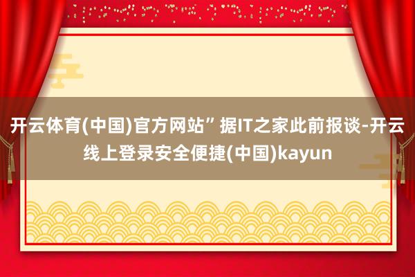 开云体育(中国)官方网站”据IT之家此前报谈-开云线上登录安全便捷(中国)kayun