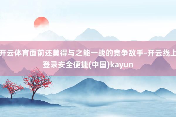开云体育面前还莫得与之能一战的竞争敌手-开云线上登录安全便捷(中国)kayun