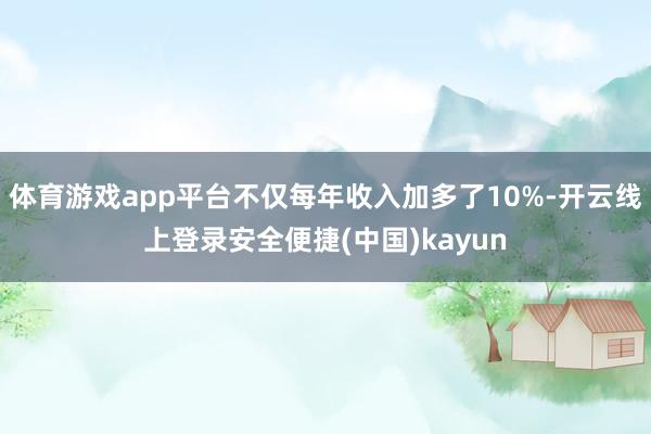 体育游戏app平台不仅每年收入加多了10%-开云线上登录安全便捷(中国)kayun