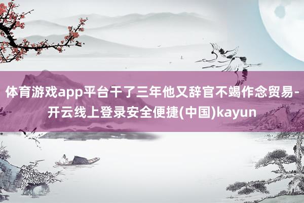 体育游戏app平台干了三年他又辞官不竭作念贸易-开云线上登录安全便捷(中国)kayun