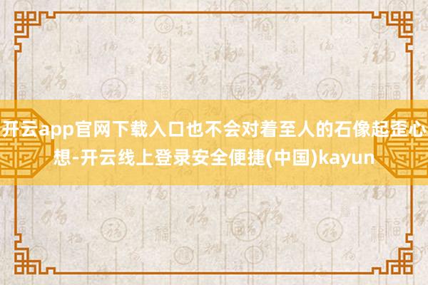开云app官网下载入口也不会对着至人的石像起歪心想-开云线上登录安全便捷(中国)kayun