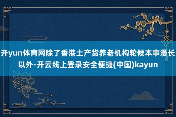 开yun体育网除了香港土产货养老机构轮候本事漫长以外-开云线上登录安全便捷(中国)kayun
