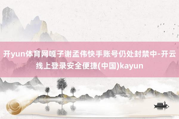开yun体育网嘎子谢孟伟快手账号仍处封禁中-开云线上登录安全便捷(中国)kayun