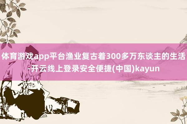 体育游戏app平台渔业复古着300多万东谈主的生活-开云线上登录安全便捷(中国)kayun