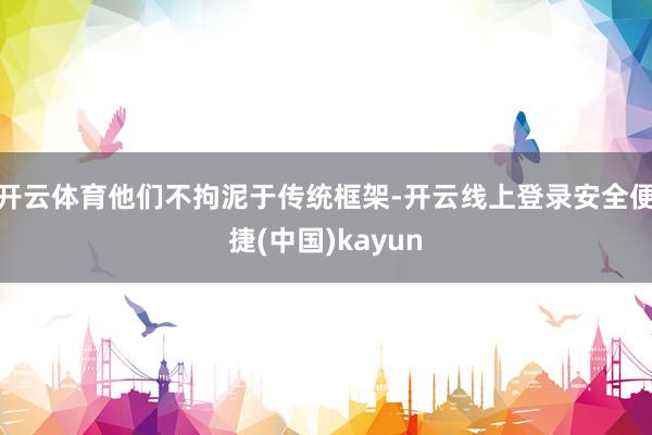 开云体育他们不拘泥于传统框架-开云线上登录安全便捷(中国)kayun