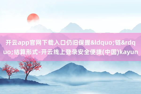 开云app官网下载入口仍旧保握&ldquo;链&rdquo;结算形式-开云线上登录安全便捷(中国)kayun