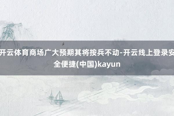 开云体育商场广大预期其将按兵不动-开云线上登录安全便捷(中国)kayun