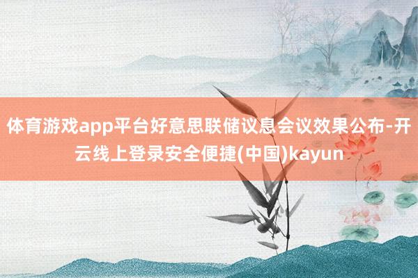 体育游戏app平台好意思联储议息会议效果公布-开云线上登录安全便捷(中国)kayun