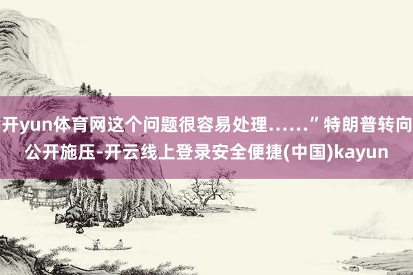开yun体育网这个问题很容易处理……”特朗普转向公开施压-开云线上登录安全便捷(中国)kayun