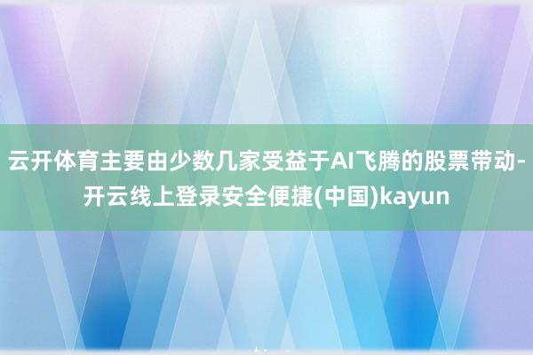 云开体育主要由少数几家受益于AI飞腾的股票带动-开云线上登录安全便捷(中国)kayun
