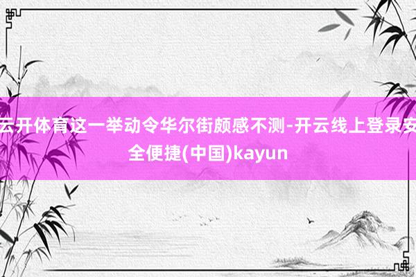 云开体育这一举动令华尔街颇感不测-开云线上登录安全便捷(中国)kayun