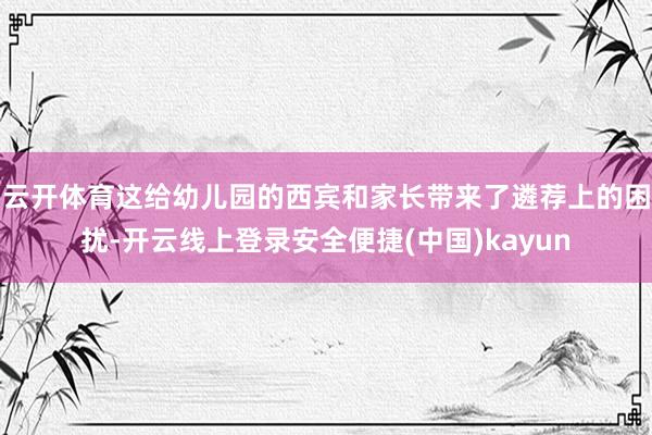 云开体育这给幼儿园的西宾和家长带来了遴荐上的困扰-开云线上登录安全便捷(中国)kayun