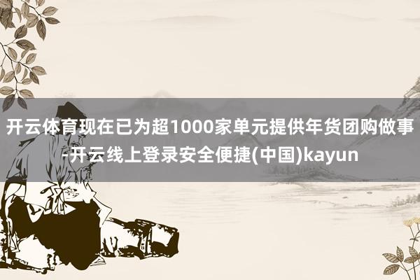 开云体育现在已为超1000家单元提供年货团购做事-开云线上登录安全便捷(中国)kayun