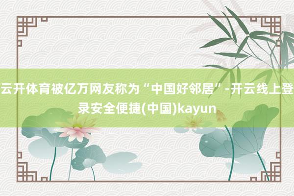 云开体育被亿万网友称为“中国好邻居”-开云线上登录安全便捷(中国)kayun